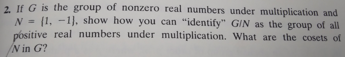 2. If G is the group of nonzero real numbers under multiplication and
N = {1, -1}, show how you can "identify" G/N as the group of all
positive real numbers under multiplication. What are the cosets of
N in G?