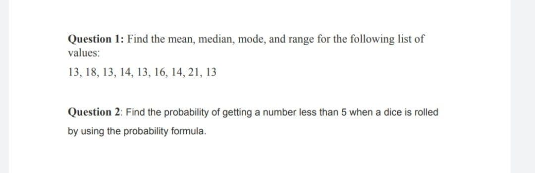 Question 1: Find the mean, median, mode, and range for the following list of
values:
13, 18, 13, 14, 13, 16, 14, 21, 13
Question 2: Find the probability of getting a number less than 5 when a dice is rolled
by using the probability formula.
