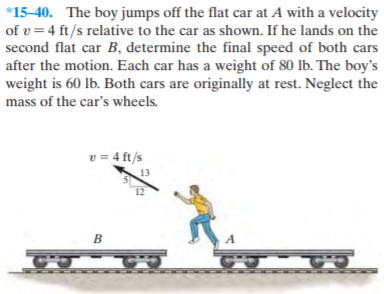 *15-40. The boy jumps off the flat car at A with a velocity
of v = 4 ft/s relative to the car as shown. If he lands on the
second flat car B, determine the final speed of both cars
after the motion. Each car has a weight of 80 lb. The boy's
weight is 60 lb. Both cars are originally at rest. Neglect the
mass of the car's wheels.
v = 4 ft/s
13
12
