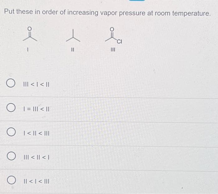 Put these in order of increasing vapor pressure at room temperature.
O
O
||| < | < ||
| = ||| < ||
O <|| <III
||| < || < |
O || < | < |||
e
11
|||
CI