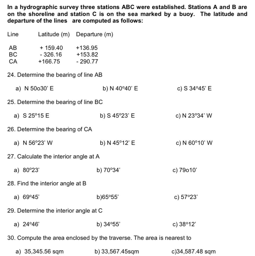 In a hydrographic survey three stations ABC were established. Stations A and B are
on the shoreline and station C is on the sea marked by a buoy. The latitude and
departure of the lines are computed as follows:
Line
Latitude (m) Departure (m)
+ 159.40
- 326.16
+136.95
+153.82
АВ
BC
CA
+166.75
- 290.77
24. Determine the bearing of line AB
a) N 50o30' E
b) N 40°40' E
c) S 34°45' E
25. Determine the bearing of line BC
a) S 25°15 E
b) S 45°23' E
c) N 23°34' WW
26. Determine the bearing of CA
a) N 56°23' W
b) N 45°12' E
c) N 60°10' W
27. Calculate the interior angle at A
a) 80°23'
b) 70°34'
c) 79010'
28. Find the interior angle at B
a) 69°45'
b)65°55'
c) 57°23'
29. Determine the interior angle at C
a) 24°46'
b) 34°55'
c) 38°12'
30. Compute the area enclosed by the traverse. The area is nearest to
a) 35,345.56 sqm
b) 33,567.45sqm
c)34,587.48 sqm
