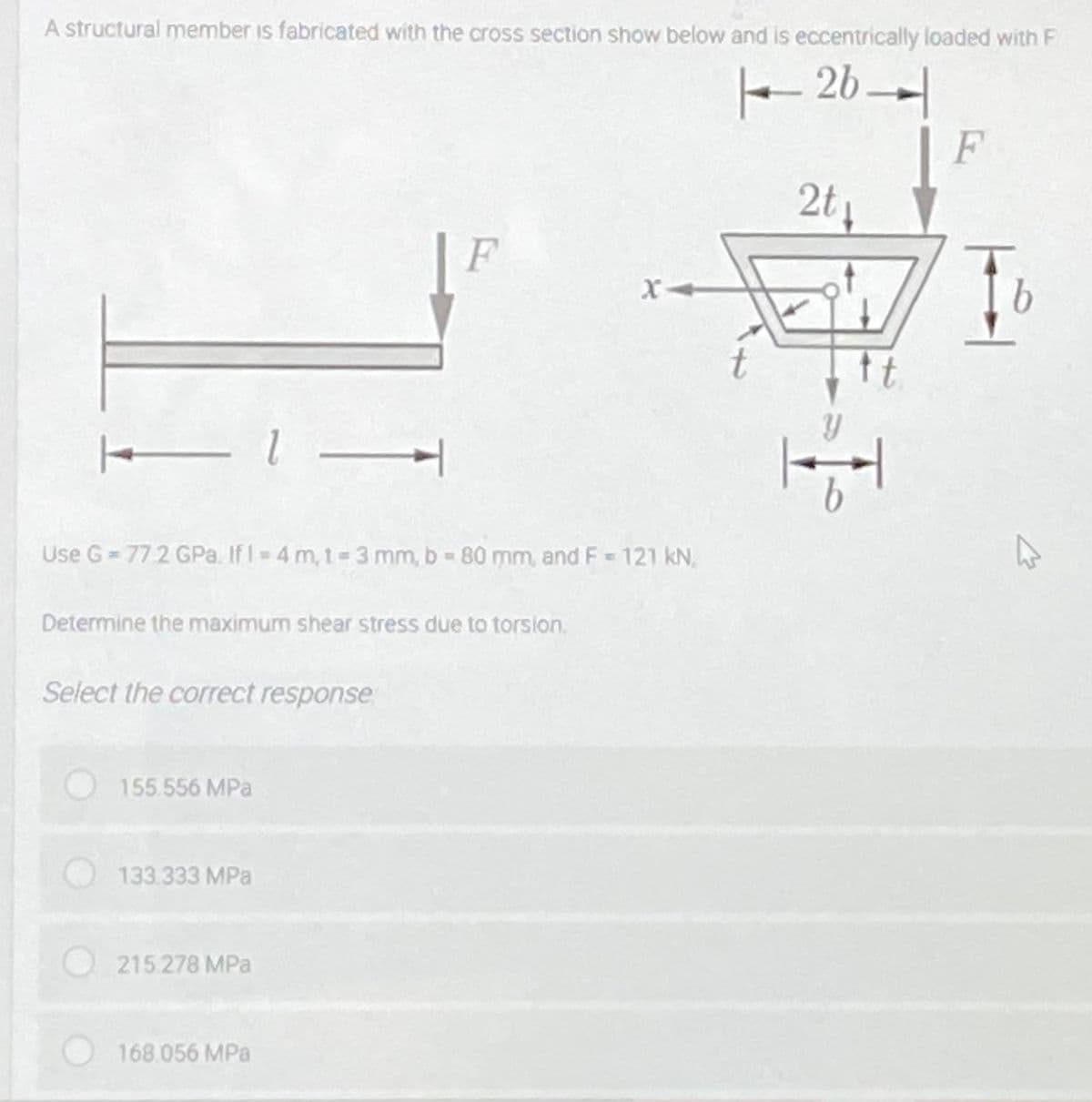 A structural member is fabricated with the cross section show below and is eccentrically loaded with F
2b
F
2t
F
t
Use G= 772 GPa. If I 4 m, 1-3 mm, b- 80 mm, and F 121 kN.
Determine the maximum shear stress due to torsion,
Select the correct response
155556 MPa
133.333 MPa
215.278 MPa
168.056 MPa
