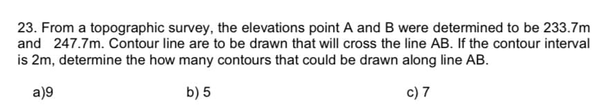 23. From a topographic survey, the elevations point A and B were determined to be 233.7m
and 247.7m. Contour line are to be drawn that will cross the line AB. If the contour interval
is 2m, determine the how many contours that could be drawn along line AB.
a)9
b) 5
c) 7
