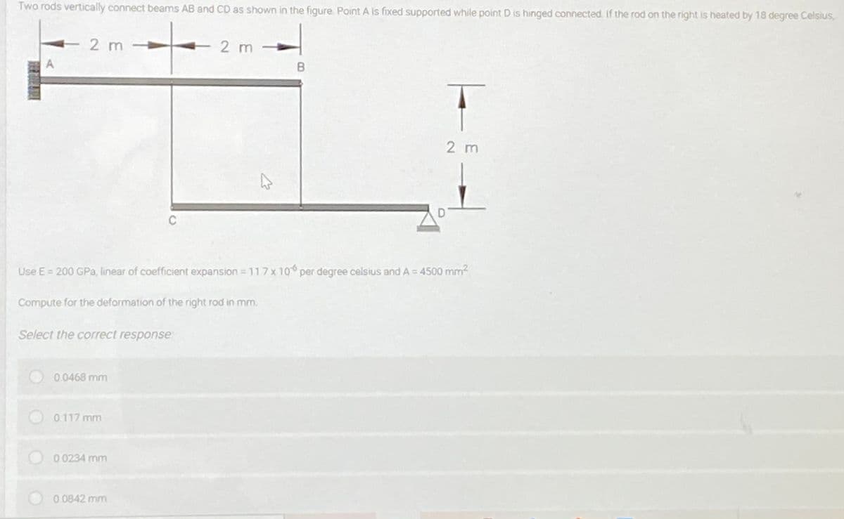 Two rods vertically connect beams AB and CD as shown in the figure. Point A is fixed supported while point D is hinged connected. If the rod on the right is heated by 18 degree Celsius,
2 m-
- 2 m
A
2 m
C
Use E = 200 GPa, linear of coefficient expansion = 11 7x 10 per degree celsius and A = 4500 mm2
Compute for the deformation of the right rod in mm.
Select the correct response
0.0468 mm
0.117 mm
0 0234 mm
0.0842 mm
