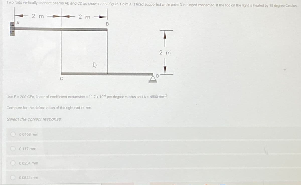 Two rods vertically connect beams AB and CD as shown in the figure. Point A is fixed supported while point D is hinged connected. If the rod on the right is heated by 18 degree Celsius,
2 m
2 m
2 m
C
Use E = 200 GPa, linear of coefficient expansion 11 7x10 per degree celsius and A = 4500 mm2
Compute for the deformation of the right rod in mm.
Select the correct response
0.0468 mm
0.117 mm
0 0234 mm
0.0842 mm
