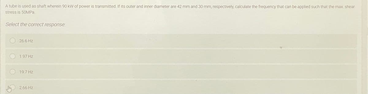 A tube is used as shaft wherein 90 kW of power is transmitted. If its outer and inner diameter are 42 mm and 30 mm, respectively, calculate the frequency that can be applied such that the max. shear
stress is 50MPA.
Select the correct response:
26.6 Hz
1.97 Hz
19.7 Hz
Jm 2.66 Hz
