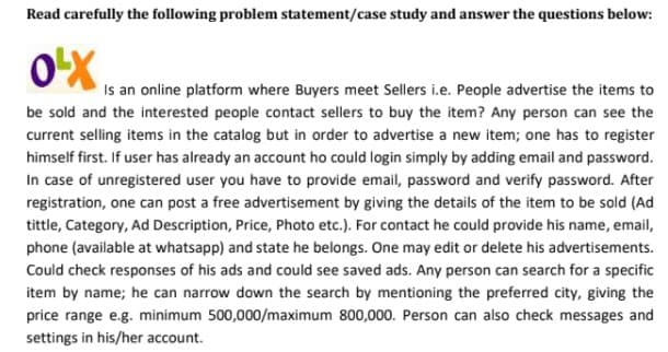 **Case Study for OLX**

Read carefully the following problem statement/case study and answer the questions below:

---

**OLX** is an online platform where Buyers meet Sellers, i.e., people advertise the items to be sold and the interested people contact sellers to buy the item. Any person can see the current selling items in the catalog, but in order to advertise a new item, one has to register first. If a user already has an account, he could log in simply by adding email and password.

In the case of an unregistered user, you have to provide email, password, and verify password. After registration, one can post a free advertisement by giving the details of the item to be sold (Ad title, Category, Ad Description, Price, Photo, etc.). For contact, he could provide his name, email, phone (available at WhatsApp), and state he belongs. One may edit or delete his advertisements. Could check responses to his ads and could see saved ads.

Any person can search for a specific item by name; he can narrow down the search by mentioning the preferred city, giving the price range e.g., minimum 500,000/maximum 800,000. A person can also check messages and settings in his/her account.