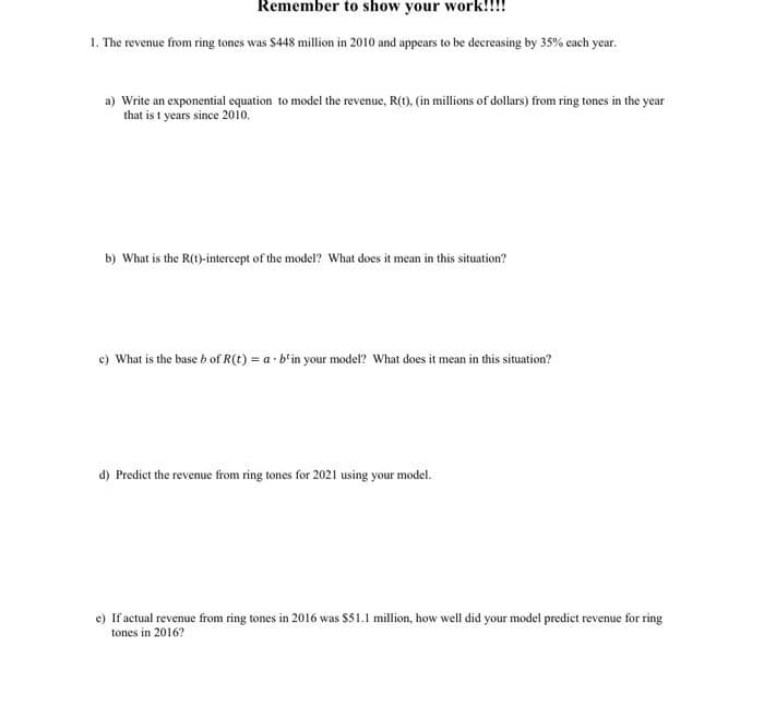 Remember to show your work!!!!
1. The revenue from ring tones was $448 million in 2010 and appears to be decreasing by 35% each year.
a) Write an exponential equation to model the revenue, R(t), (in millions of dollars) from ring tones in the year
that is t years since 2010.
b) What is the R(t)-intercept of the model? What does it mean in this situation?
c) What is the base b of R(t) = a b'in your model? What does it mean in this situation?
d) Predict the revenue from ring tones for 2021 using your model.
e) If actual revenue from ring tones in 2016 was $51.1 million, how well did your model predict revenue for ring
tones in 2016?
