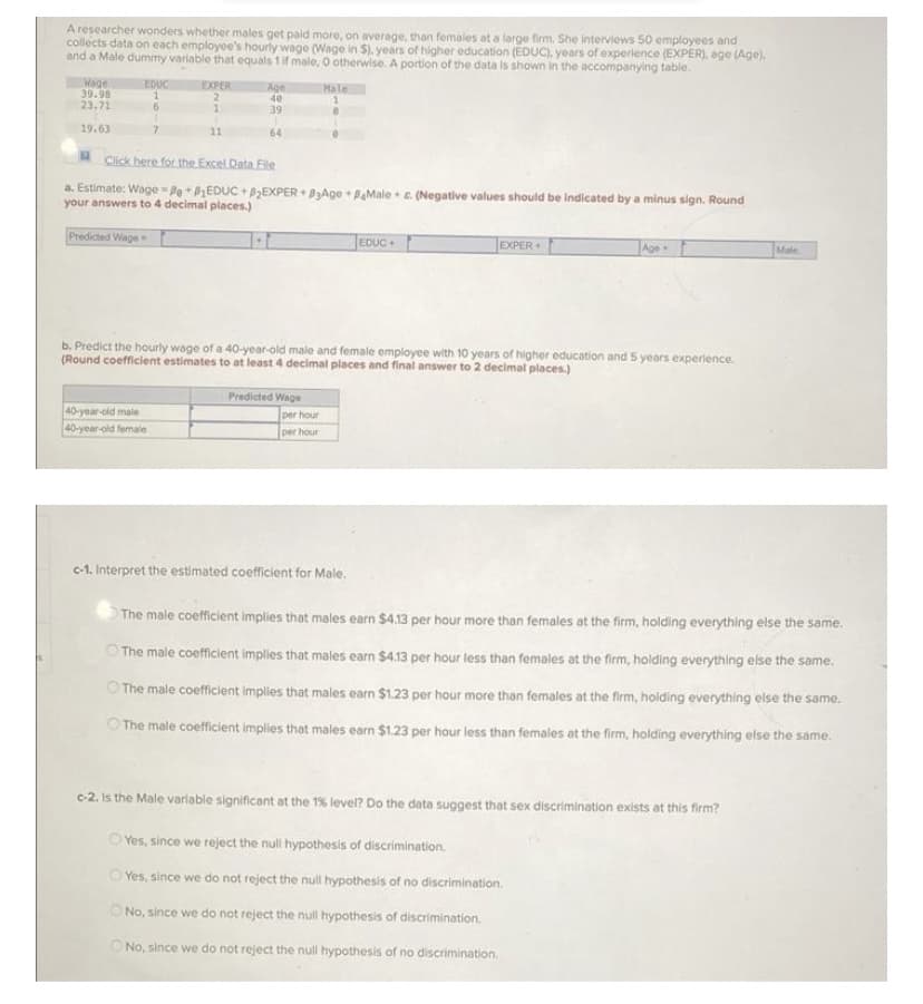 A researcher wonders whether males get paid more, on average, than females at a large firm. She interviews 50 employees and
collects data on each employee's hourly wage (Wage in $). years of higher education (EDUC), years of experience (EXPER), age (Age).
and a Male dummy variable that equals 1if male, O otherwise. A portion of the data is shown in the accompanying table.
EXPER
Wage
39.98
23.71
EDUC
Age
40
Male
6
39
19.63
11
64
Click here for the Excel Data File
a. Estimate: Wage = Po +PEDUC + PEXPER + PAge + PaMale + e. (Negative values should be Indicated by a minus sign. Round
your answers to 4 decimal places.)
Predicted Wage
EDUC
EXPER
Age
Male
b. Predict the hourly wage of a 40-year-old male and female employee with 10 years of higher education and 5 years experience.
(Round coefficient estimates to at least 4 decimal places and final answer to 2 decimal places.)
40-yoar-old male
40-year-old fermale
Predicted Wage
per hour
per hour
c-1. Interpret the estimated coefficient for Male.
The male coefficient implies that males earn $4.13 per hour more than females at the firm, holding everything else the same.
The male coefficient implies that males earn $413 per hour less than females at the firm, holding everything else the same.
O The male coefficient implies that males earn $1.23 per hour more than females at the firm, holding everything else the same.
O The male coefficient implies that males earn $1.23 per hour less than females at the firm, holding everything else the same.
c-2. is the Male variable significant at the 1% level? Do the data suggest that sex discrimination exists at this firm?
O Yes, since we reject the null hypothesis of discrimination.
O Yes, since we do not reject the null hypothesis of no discrimination.
O No, since we do not reject the null hypothesis of discrimination.
ONo, since we do not reject the null hypothesis of no discrimination.
