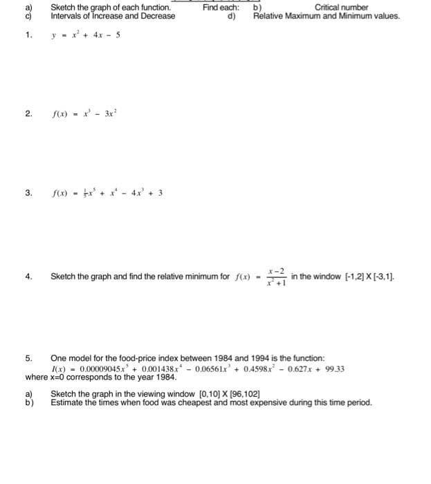 Sketch the graph of each function.
Intervals of Increase and Decrease
Find each: b)
d)
Critical number
Relative Maximum and Minimum values.
y - x' + 4x - 5
S(x) - x' - 3x
2.
fx) - x+ x- 4x' + 3
3.
Sketch the graph and find the relative minimum for f(x)
in the window (-1.2] X[-3,1].
4.
One model for the food-price index between 1984 and 1994 is the function:
Kx) = 0.00009045x' + 0.001438x - 0.06561x' + 0.4598x - 0.627.x + 99.33
where x=0 corresponds to the year 1984.
a)
Sketch the graph in the viewing window [0,10] X [96,102]
b)
Estimate the times when food was cheapest and most expensive during this time period.
1.
5.
