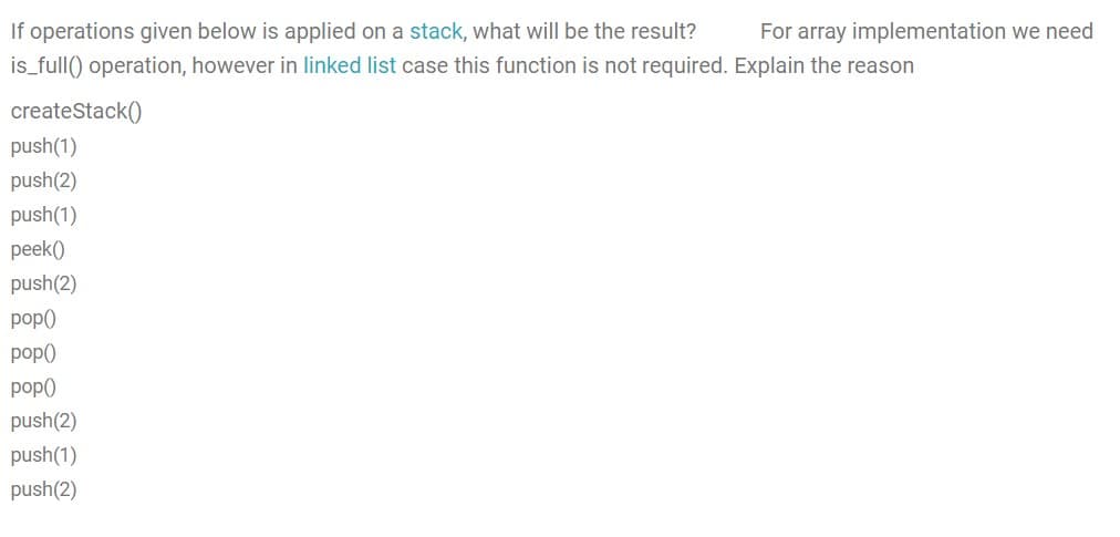 If operations given below is applied on a stack, what will be the result?
For array implementation we need
is_full() operation, however in linked list case this function is not required. Explain the reason
createStack()
push(1)
push(2)
push(1)
peek()
push(2)
pop)
pop)
pop()
push(2)
push(1)
push(2)
