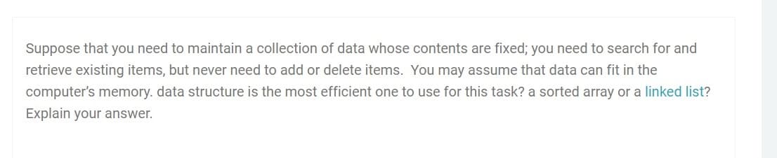 Suppose that you need to maintain a collection of data whose contents are fixed; you need to search for and
retrieve existing items, but never need to add or delete items. You may assume that data can fit in the
computer's memory. data structure is the most efficient one to use for this task? a sorted array or a linked list?
Explain your answer.
