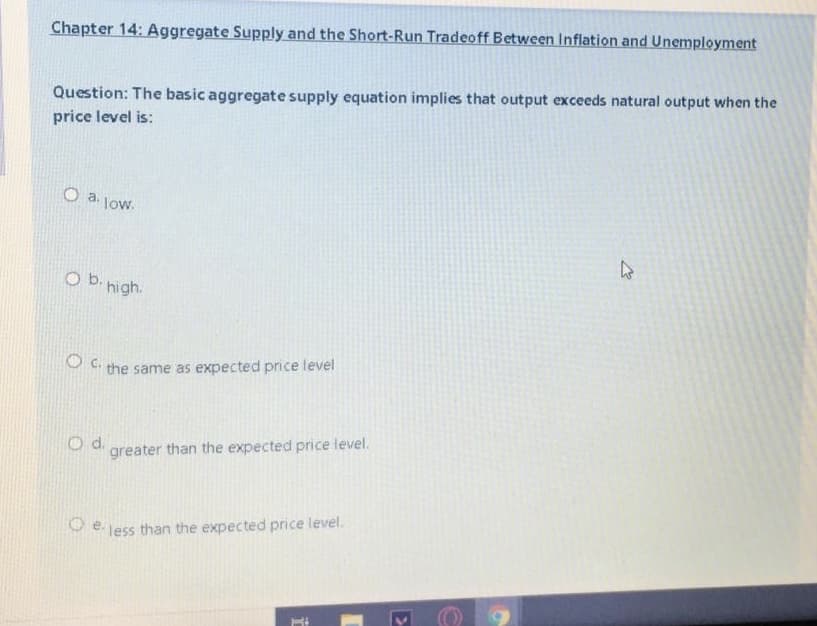 Chapter 14: Aggregate Supply and the Short-Run Tradeoff Between Inflation and Unemployment
Question: The basic aggregate supply equation implies that output exceeds natural output when the
price level is:
O a. low.
O b. high.
O c.
the same as expected price level
greater than the expected price level.
e.
less than the expected price level.
