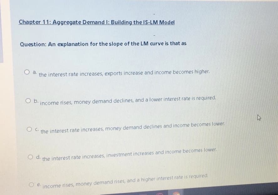 Chapter 11: Aggregate Demand I: Building the IS-LM Model
Question: An explanation for the slope of the LM curve is that as
the interest rate increases, exports increase and income becomes higher.
O b.
income rises, money demand declines, and a lower interest rate is required.
the interest rate increases, money demand declines and income becomes lower.
O d.
the interest rate increases, investment increases and income becomes lower.
e.
income rises, money demand rises, and a higher interest rate is required.
