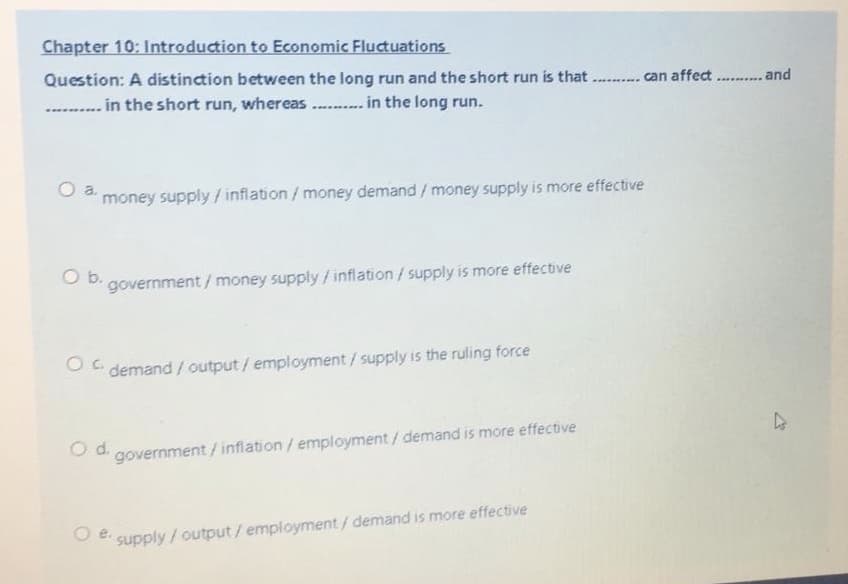 Chapter 10: Introduction to Economic Fluctuations
Question: A distinction between the long run and the short run is that
... can affect .... and
in the short run, whereas . .. in the long run.
O a
money supply /inflation/ money demand / money supply is more effective
b.
government / money supply/inflation/ supply is more effective
O demand / output/ employment/supply is the ruling force
Od.
government/ inflation/ employment/ demand is more effective
e.
supply/output/ employment/ demand is more effective
