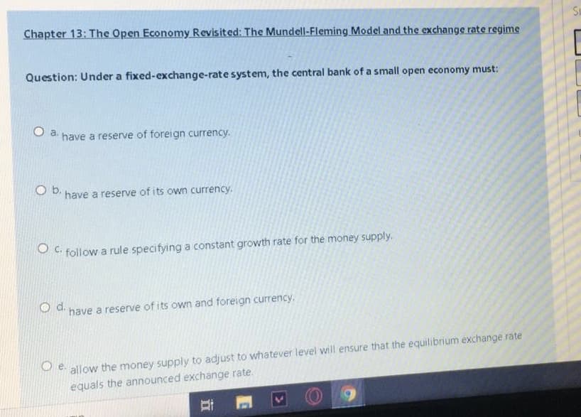 Chapter 13: The Open Economy Revisited: The Mundell-Fleming Model and the exchange rate regime
Question: Under a fixed-exchange-rate system, the central bank of a small open economy must:
O a.
have a reserve of foreign currency.
O b.
have a reserve of its own currency.
O C. follow a rule specifying a constant growth rate for the money supply.
d.
have a reserve of its own and foreign currency.
Se allow the money supply to adjust to whatever level will ensure that the equilibrium exchange rate
equals the announced exchange rate.
