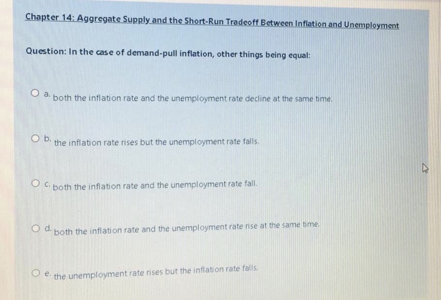 Chapter 14: Aggregate Supply and the Short-Run Tradeoff Between Inflation and Unemployment
Question: In the case of demand-pull inflation, other things being equal:
O a.
both the inflation rate and the unemployment rate decline at the same time.
Ob.
the inflation rate rises but the unemployment rate falls.
S both the inflation rate and the unemployment rate fall.
P both the inflation rate and the unemployment rate rise at the same time.
P the unemployment rate rises but the inflation rate falls.
