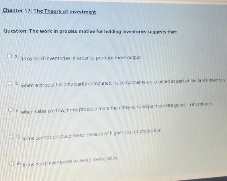 Chapter 17: The Theory of Investment
Question: The work in process motive for holding inventories suggests that:
P 4. firms hold inventories in order to produce more output.
when a product is only partly completed, its components are counted as part of the firm's inventory.
when sales are low, firms produce more than they sell and put the extra goods in inventories.
Od.
firms cannot produce more because of higher cost of production.
P firms hold inventories to avoid losing sales.
