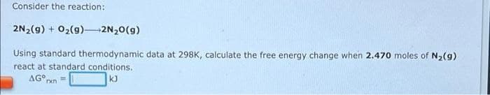 Consider the reaction:
2N2(g) + 02(g)-2N20(g)
Using standard thermodynamic data at 298K, calculate the free energy change when 2.470 moles of N2(g)
react at standard conditions.
AG° xn=
kJ
