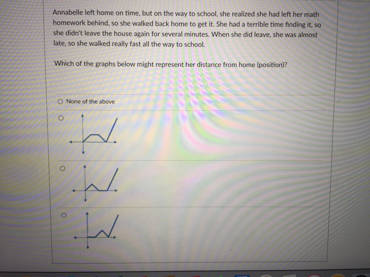 Annabelle left home on time, but on the way to school, she realized she had left her math
homework behind, so she walked back home to get it. She had a terrible time finding it, so
she didn't leave the house again for several minutes. When she did leave, she was almost
late, so she walked really fast all the way to school.
Which of the graphs below might represent her distance from home (position)?
O None of the above
