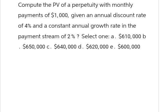 Compute the PV of a perpetuity with monthly
payments of $1,000, given an annual discount rate
of 4% and a constant annual growth rate in the
payment stream of 2% ? Select one: a. $610,000 b
$650,000 c. $640,000 d. $620,000 e. $600,000