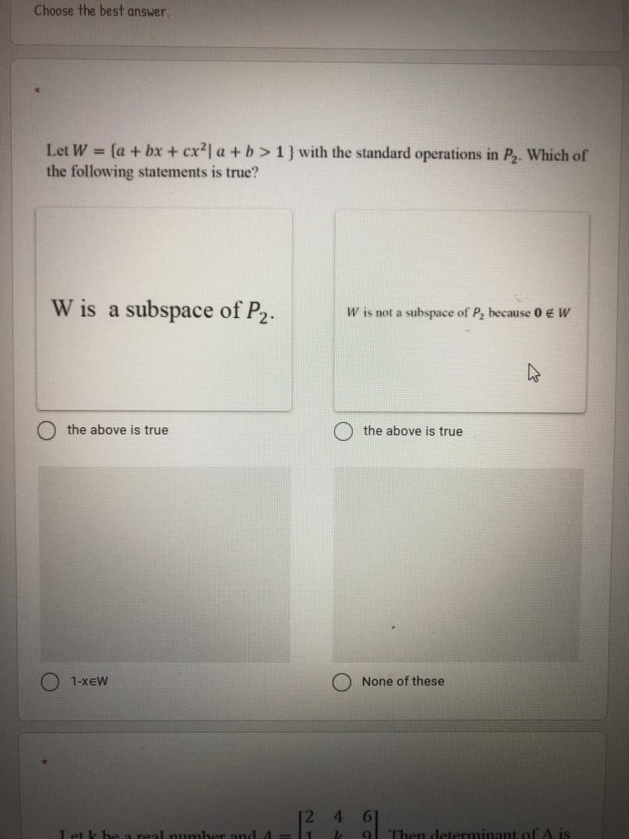 Choose the best answer.
Let W = {a + bx + cx2| a + b>1} with the standard operations in P2. Which of
the following statements is true?
W is a subspace of P2.
W is not a subspace of P, because 0 € W
the above is true
the above is true
1-xEW
None of these
4.
Let k be a real number and1
9 Then determinant of
21
