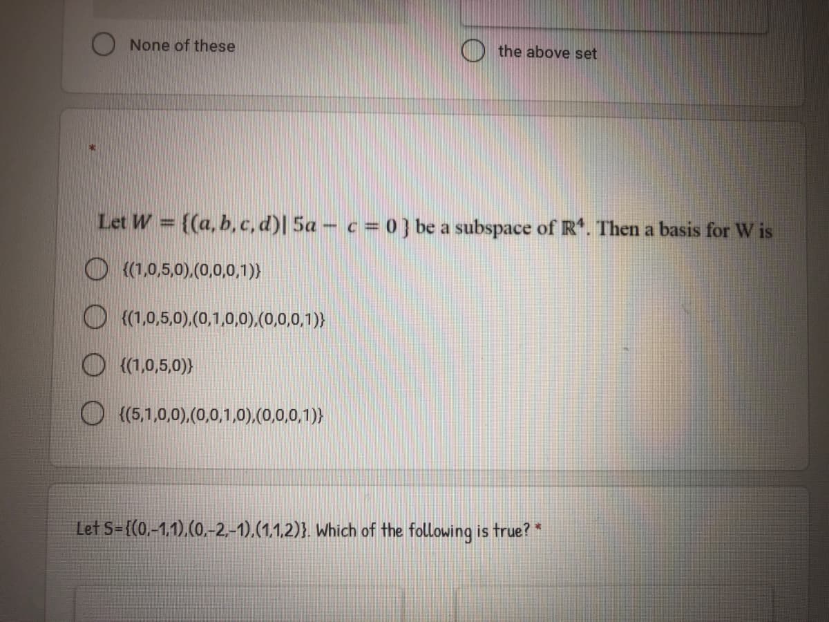 None of these
the above set
Let W = {(a, b,c, d)| 5a- c = 0} be a subspace of R. Then a basis for W is
%3D
O (1,0,5,0),(0,0,0,1))
O (1,0,5,
(0,1,0,0).(0,0,0,1)}
O {(1,0,5,0)}
O (5,1,0,0),(0,0,1,0),(0,0,0,1)}
Let S={(0,-1,1).(0,-2,–1).(1,1,2)}. Which of the following is true? *
