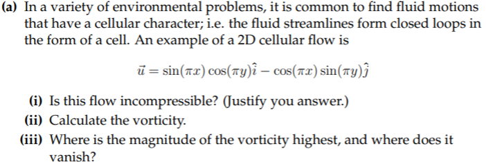 (a) In a variety of environmental problems, it is common to find fluid motions
that have a cellular character; i.e. the fluid streamlines form closed loops in
the form of a cell. An example of a 2D cellular flow is
ū = sin(rx) cos(ry)î – cos(rx) sin(ry)j
(i) Is this flow incompressible? (Justify you answer.)
(ii) Calculate the vorticity.
(iii) Where is the magnitude of the vorticity highest, and where does it
vanish?
