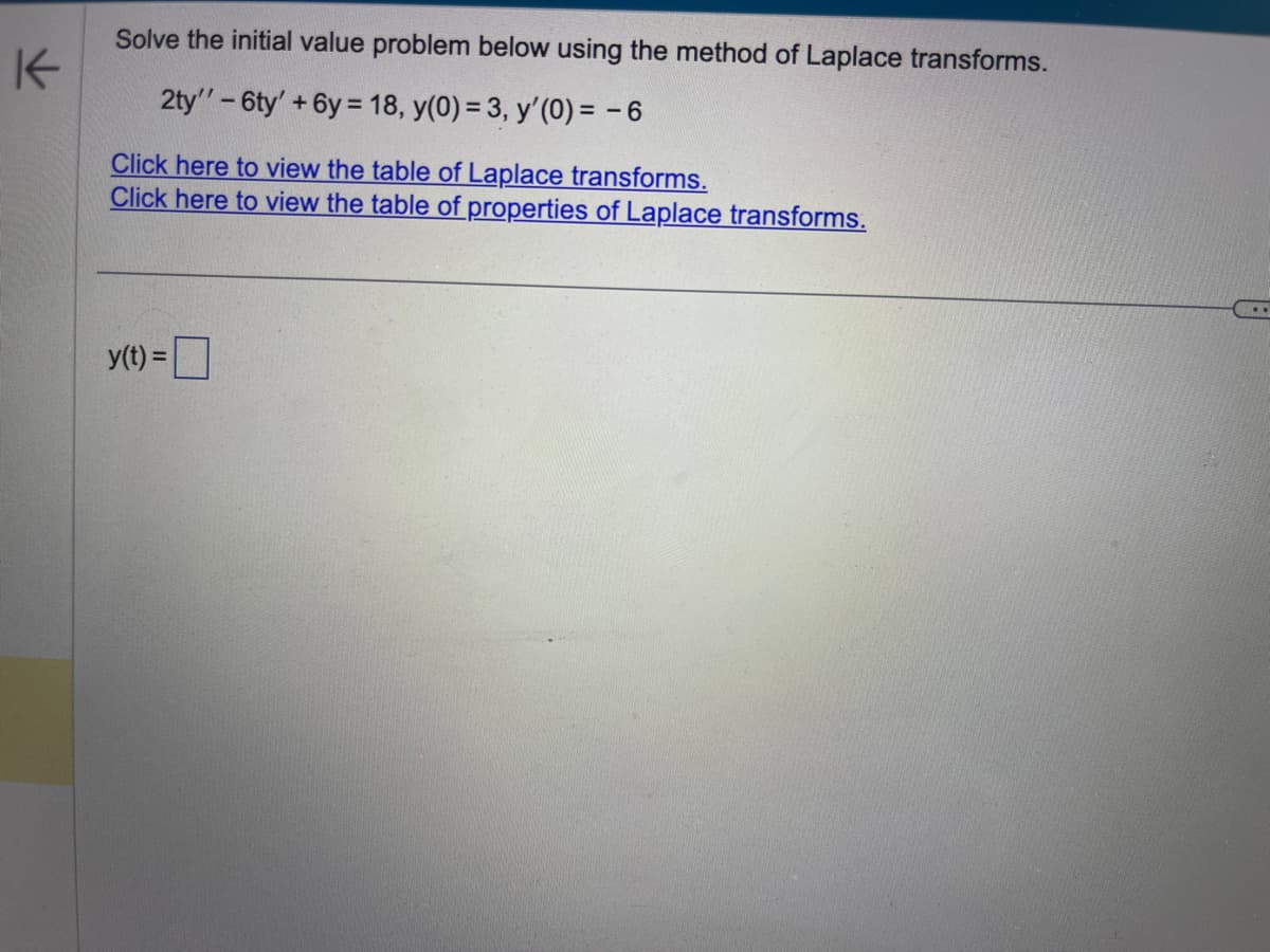 K
Solve the initial value problem below using the method of Laplace transforms.
2ty'' - 6ty' +6y= 18, y(0) = 3, y'(0) = -6
Click here to view the table of Laplace transforms.
Click here to view the table of properties of Laplace transforms.
y(t) =