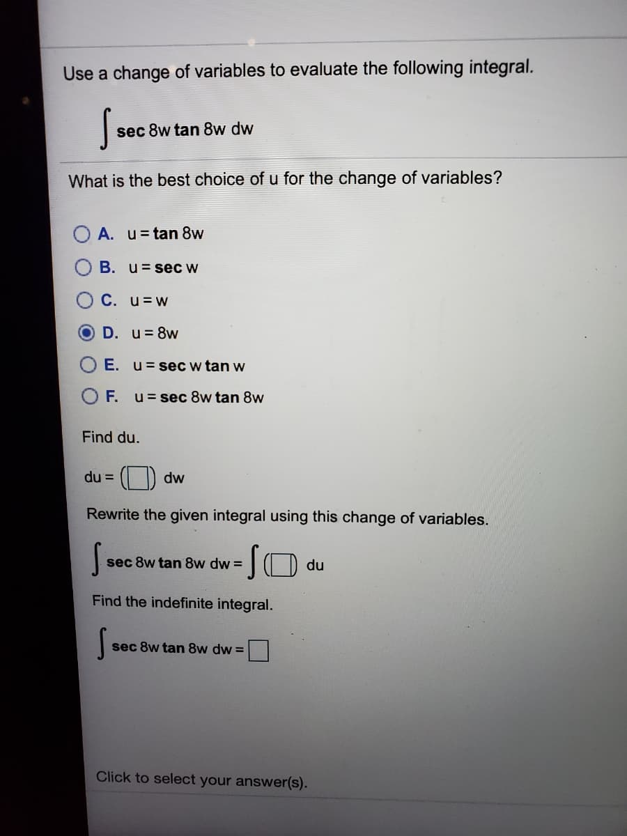 Use a change of variables to evaluate the following integral.
sec 8w tan 8w dw
What is the best choice of u for the change of variables?
A. u=tan 8w
B. u=seC W
C. u=w
D. u=8w
E. u= sec w tan w
F. u= sec 8w tan 8w
Find du.
du =
dw
Rewrite the given integral using this change of variables.
O du
sec 8w tan 8w dw =
Find the indefinite integral.
sec 8w tan 8w dw =
Click to select your answer(s).
