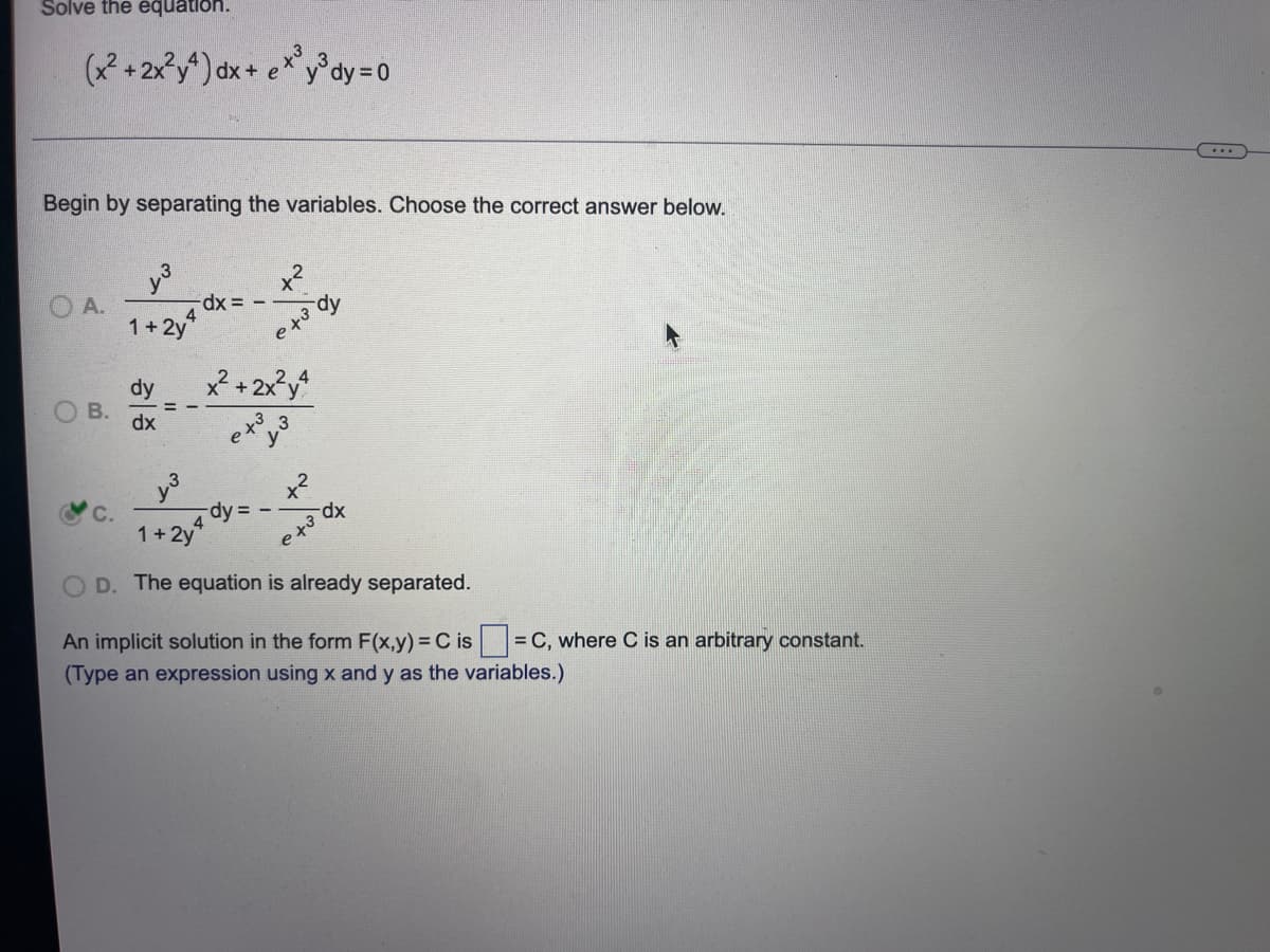 Solve the equation.
(x²+2x²y4) dx + ex³y³dy=0
Begin by separating the variables. Choose the correct answer below.
x²
A.
-dx =
x² + 2x²y4
1³
-dy =
dx
1+2y
D. The equation is already separated.
An implicit solution in the form F(x,y) = C is = C, where C is an arbitrary constant.
(Type an expression using x and y as the variables.)
B.
تی سال
1+2y4
dy
dx
4
e to
-dy
e +³
ST
e to