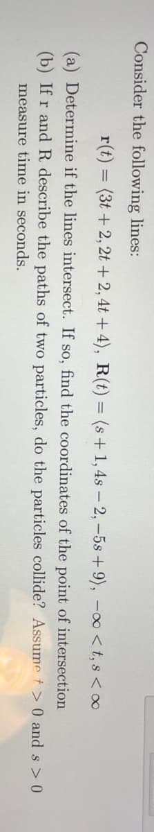 Consider the following lines:
r(t) = (3t + 2, 2t +2, 4t + 4), R(t) = (s+ 1, 4s – 2, -5s + 9), -o <t, s < ∞
(a) Determine if the lines intersect. If so, find the coordinates of the point of intersection
(b) If r and R describe the paths of two particles, do the particles collide? Assume t > 0 and s > 0
measure time in seconds.
