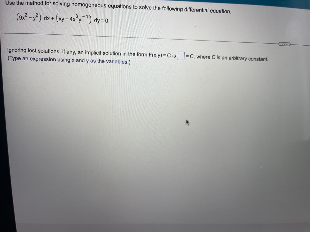 **Solving Homogeneous Differential Equations**

To solve the given homogeneous differential equation:

\[
(gx^2 - y^2) \, dx + \left(xy - 4x^3 y^{-1}\right) \, dy = 0
\]

**Solution Steps:**

1. **Identify and Simplify:**
   Using the method for solving homogeneous equations, we start by simplifying the given equation.

2. **Formulate the Implicit Solution:**
   Ignoring lost solutions, if any, an implicit solution in the form \( F(x, y) = C \) (where \( C \) is an arbitrary constant) can be derived.

**Exercise:**

Make sure to type an expression using \(x\) and \(y\) as the variables in the form box, as provided in the problem statement. 

\[
\text{Implicit Solution in the form: } F(x, y) = C \text{, where C is a constant.}
\]