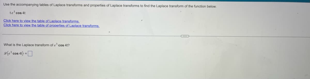 Use the accompanying tables of Laplace transforms and properties of Laplace transforms to find the Laplace transform of the function below.
te¹ cos 4t
Click here to view the table of Laplace transforms.
Click here to view the table of properties of Laplace transforms.
What is the Laplace transform of e¹ cos 4t?
le cos 4t} =[