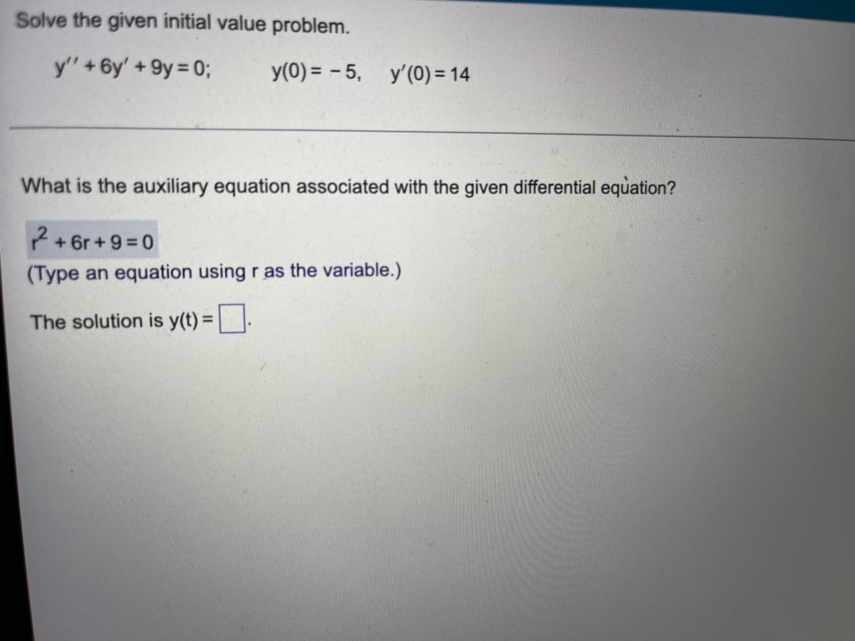 Solve the given initial value problem.
y' + 6y' +9y = 0;
y(0) = -5, y'(0) = 14
What is the auxiliary equation associated with the given differential equation?
2+6r+9=0
(Type an equation using r as the variable.)
The solution is y(t) =