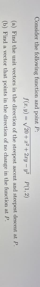 Consider the following function and point P:
f(x, y) = /20 + x² + 2xy – y? P(1,2)
(a) Find the unit vectors in the direction of the steepest ascent and steepest descent at P.
(b) Find a vector that points in the direction of no change in the function at P.
