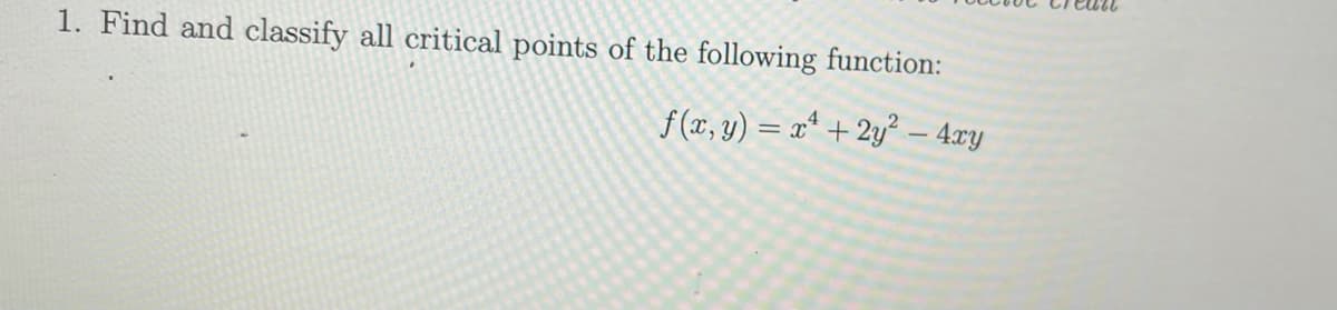 1. Find and classify all critical points of the following function:
f (x, y) = x* + 2y² – 4xy
