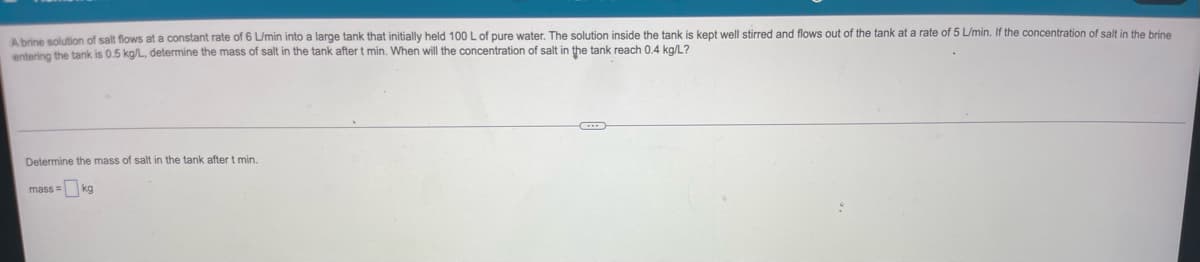 ### Problem Statement:

A brine solution of salt flows at a constant rate of 6 L/min into a large tank that initially held 100 L of pure water. The solution inside the tank is kept well stirred and flows out of the tank at a rate of 5 L/min. If the concentration of salt in the brine entering the tank is 0.5 kg/L, determine the mass of salt in the tank after \( t \) minutes. When will the concentration of salt in the tank reach 0.4 kg/L?

---

### Calculation Task:

Determine the mass of salt in the tank after \( t \) minutes.

\[ \text{mass} = \boxed{ } \, \text{kg} \]

---

### Explanation:
This problem involves a dynamic system where a brine solution with a known concentration of salt is flowing into a tank while the mixed solution flows out at a different rate. Understanding this system requires basic knowledge of differential equations and principles of mass balance.

1. **Input/Output Calculation**:
   - **Input Salt Concentration**: 0.5 kg/L
   - **Inflow Rate**: 6 L/min
   - **Outflow Rate**: 5 L/min

2. **Initial Conditions**:
   - **Initial Volume of Water**: 100 L
   - **Initial Mass of Salt**: 0 kg

3. **Differential Equation Formulation**:
   - The volume of the liquid in the tank changes over time due to the difference between the inflow and outflow rates.
   - The concentration changes as salt is added and removed.

4. **Solution Steps**:
   - Define the volume of the solution in the tank as a function of time.
   - Set up and solve the differential equation incorporating the rates of inflow and outflow and the concentration of the entering solution.
   - Calculate the mass of salt in the tank at any time \( t \).

By proceeding through these steps, one can derive a function for the concentration of salt over time and identify when it reaches 0.4 kg/L. This type of problem is typical in engineering, particularly in chemical and environmental engineering disciplines, where process dynamics are analyzed.

### Graphs and Diagrams:
The prompt does not include any specific graphs or diagrams. However, a detailed explanation using a graph might include:
- A graph showing the volume of liquid in the tank over time.
- A graph