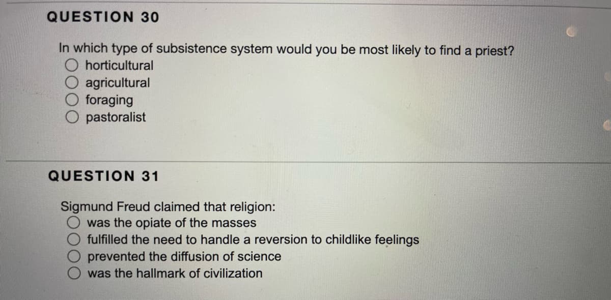 QUESTION 30
In which type of subsistence system would you be most likely to find a priest?
horticultural
agricultural
foraging
O pastoralist
QUESTION 31
Sigmund Freud claimed that religion:
was the opiate of the masses
fulfilled the need to handle a reversion to childlike feelings
prevented the diffusion of science
was the hallmark of civilization
