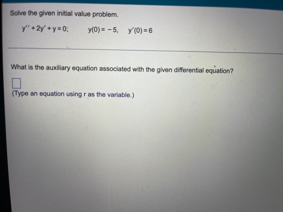 **Solving Initial Value Problems in Differential Equations**

### Problem Statement
Solve the given initial value problem.

\[
y'' + 2y' + y = 0; \quad y(0) = -5, \quad y'(0) = 6
\]

### Step-by-Step Breakdown
1. **Identify the Differential Equation:**  
   The given differential equation is a second-order linear homogeneous differential equation.

2. **Initial Conditions:**  
   The initial conditions provided are:
   - \( y(0) = -5 \)
   - \( y'(0) = 6 \)

3. **Auxiliary Equation:**
   To solve the differential equation, we need to find the auxiliary equation associated with it. This can be obtained by assuming a solution of the form \( y = e^{rt} \), leading to the characteristic equation:
   \[
   r^2 + 2r + 1 = 0
   \]

4. **Solving the Auxiliary Equation:**
   Solving the characteristic equation will give us the roots that are essential in forming the general solution to the differential equation. (Here, you type an equation using \( r \) as the variable.)

### Question
What is the auxiliary equation associated with the given differential equation?

**Answer Box** (Type an equation using \( r \) as the variable.)

---

**Explanation:**

The auxiliary equation, sometimes referred to as the characteristic equation, is derived from the coefficients of the differential equation. It transforms the differential equation into an algebraic equation that can be solved to find the roots, which are then used to form the general solution to the differential equation.