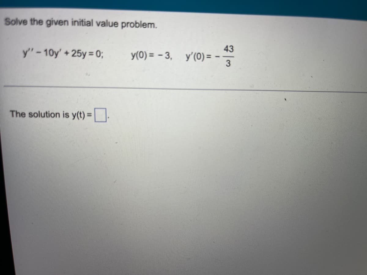 ### Solving the Initial Value Problem

**Problem Statement:**  
Solve the given initial value problem:

\[ y'' - 10y' + 25y = 0 \]
\[ y(0) = -3 \]
\[ y'(0) = -\frac{43}{3} \]

**Solution:**

To solve the second-order linear differential equation with constant coefficients, we follow these steps:
1. **Find the characteristic equation:**
   
   The characteristic equation for the differential equation \( y'' - 10y' + 25y = 0 \) is formed by assuming solutions of the form \( y = e^{rt} \). Substituting this into the differential equation leads to:
   
   \[ r^2 - 10r + 25 = 0 \]
   
2. **Solve the characteristic equation:**
   
   This is a quadratic equation. We can solve it using the quadratic formula:

   \[ r = \frac{-b \pm \sqrt{b^2 - 4ac}}{2a} \]

   Here, \( a = 1 \), \( b = -10 \), and \( c = 25 \). Substituting these values in, we get:

   \[ r = \frac{10 \pm \sqrt{(-10)^2 - 4(1)(25)}}{2(1)} \]
   \[ r = \frac{10 \pm \sqrt{100 - 100}}{2} \]
   \[ r = \frac{10 \pm \sqrt{0}}{2} \]
   \[ r = \frac{10}{2} \]
   \[ r = 5 \]

   This root has a multiplicity of 2 (repeated root).

3. **Form the general solution:**
   
   When we have a repeated root \( r = 5 \), the general solution to the differential equation is of the form:

   \[ y(t) = (C_1 + C_2 t) e^{5t} \]

4. **Apply initial conditions:**
   
   To find \( C_1 \) and \( C_2 \), we use the initial conditions \( y(0) = -3 \) and \( y'(0) = -\frac{43}{3} \).
   
   - Substituting \( t = 0