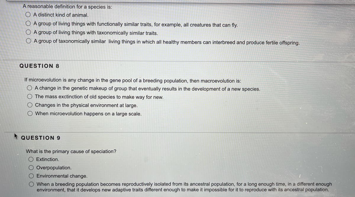 A reasonable definition for a species is:
O A distinct kind of animal.
O A group of living things with functionally similar traits, for example, all creatures that can fly.
O A group of living things with taxonomically similar traits.
O A group of taxonomically similar living things in which all healthy members can interbreed and produce fertile offspring.
QUESTION 8
If microevolution is any change in the gene pool of a breeding population, then macroevolution is:
O A change in the genetic makeup of group that eventually results in the development of a new species.
O The mass exctinction of old species to make way for new.
O Changes in the physical environment at large.
O When microevolution happens on a large scale.
* QUESTION 9
What is the primary cause of speciation?
O Extinction.
O Overpopulation.
O Environmental change.
O When a breeding population becomes reproductively isolated from its ancestral population, for a long enough time, in a different enough
environment, that it develops new adaptive traits different enough to make it impossible for it to reproduce with its ancestral population.
