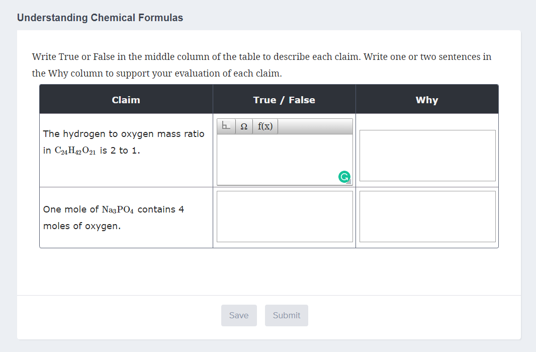 Understanding Chemical Formulas
Write True or False in the middle column of the table to describe each claim. Write one or two sentences in
the Why column to support your evaluation of each claim.
Claim
True / False
Why
f(x)
The hydrogen to oxygen mass ratio
in C24H42 O21 is 2 to 1.
One mole of NazPO4 contains 4
moles of oxygen.
Save
Submit
