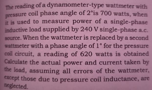 The reading of a dynamometer-type wattmeter with
pressure coil phase angle of 2°is 700 watts, when
it is used to measure power of a single-phase
inductive load supplied by 240 V single-phase a.c.
source. When the wattmeter is replaced by a second
wattmeter with a phase angle of 1° for the pressure
coil circuit, a reading of 620 watts is obtained
Calculate the actual power and current taken by
the load, assuming all errors of the wattmeter,
except those due to pressure coil inductance, are
neglected.
