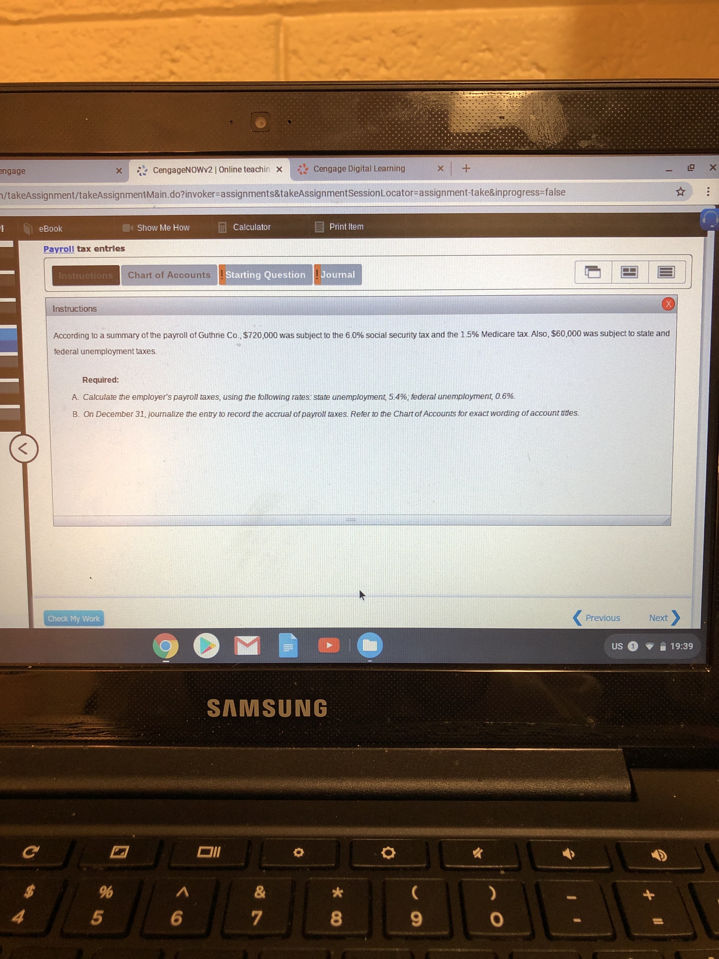 X
Cengage Digital Learning
X
CengageNOWv2 | Online teachin
x
engage
X
/takeAssignment/takeAssignment Ma in.do? invoker-assignments&takeAssignmentSession Locator=assignment-take&inprogress-false
Calculator
Print Item
Show Me How
eBook
Payroll tax entrles
Chart of AccountsStarting Question Journal
Instructions
Instructions
According to a summary of the payroll of Guthrie Co., $720,000 was subject to the 6.0% social security tax and the 1.5% Medicare tax. Also, $60,000 was subject to state and
federal unemployment taxes.
Required:
A. Calculate the employer's payroll taxes, using the following rates: state unemployment, 5.4 %, federal unemployment, 0.6%.
B. On December 31, journalize the entry to record the accrual of payroll taxes. Refer to the Chart of Accounts for exact wording of account tides.
Next
Previous
Check My Work
US
19:39
SAMSUNG
DI
&
%
A
5
co
