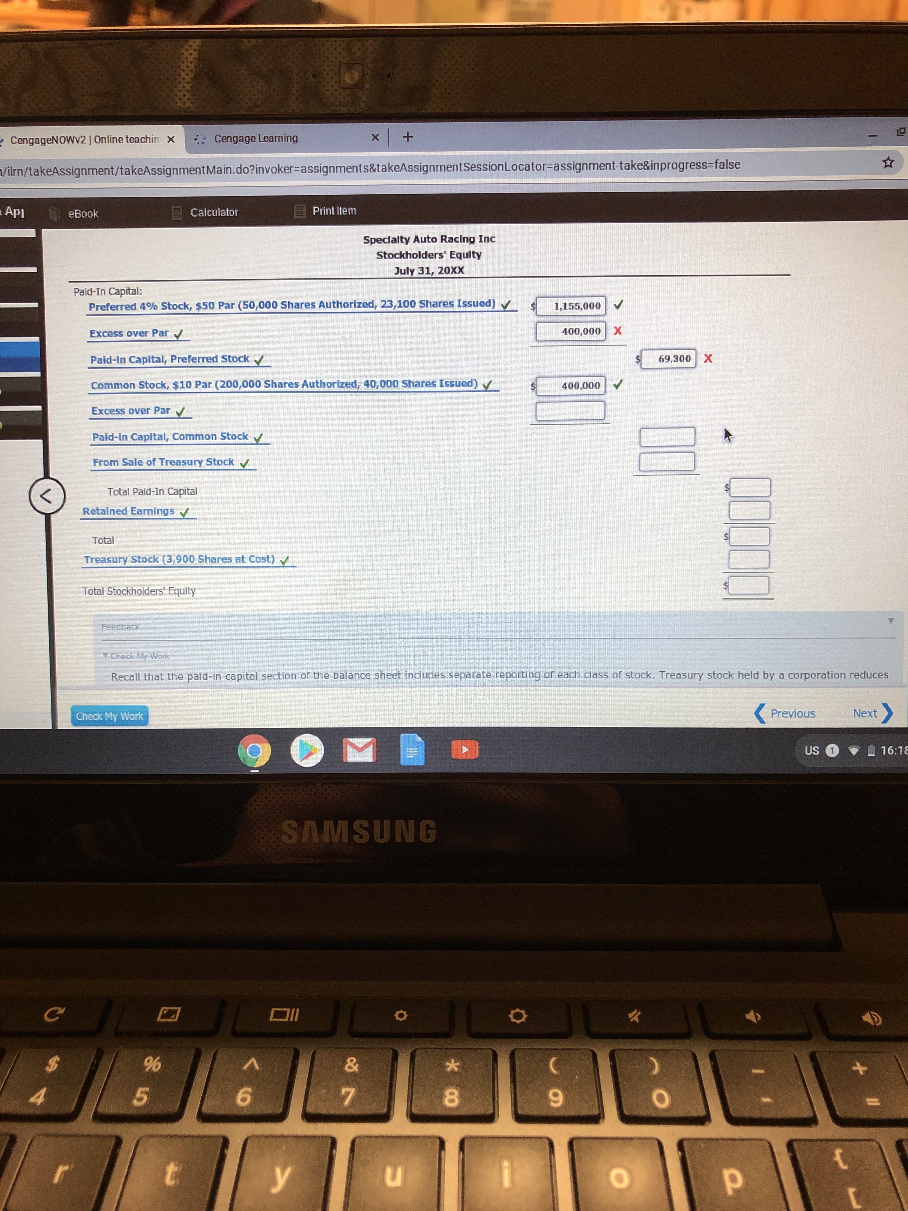 x+
Cengage Learning
CengageNOWv2 | Online teachin
X
n/ilrn/takeAssignment/takeAssignment Ma in . do? invoker-assignments&ta keAssignmentSession Locator=assignment-take&inprogress-false
ApI
Print Item
Calculator
eBook
Speclalty Auto Racing Inc
Stockholders' Equity
July 31, 20XX
Paid-In Capital:
Preferred 4% Stock, $50 Par (50,000 Shares Authorized, 23,100 Shares Issued)
1,155,000
400,000 X
Excess over Par
Paid-In Capital, Preferred Stock
69,300 X
Common Stock, $10 Par (200,000 Shares Authorized, 40,000 Shares Issued)
400,000
Excess over Par
Paid-in Capital, Common Stock
From Sale of Treasury Stock
Total Paid-In Capital
Retained Earnings
Total
Treasury Stock (3,900 Shares at Cost)
Total Stockholders' Equity
Feedback
Y Check My Work
Recall that the paid-in capital section of the balance sheet includes separate reporting of each class of stock. Treasury stock held by a corporation reduces
Previous
Next
Check My Work
US 1
16:18
SAMSUNG
&
A
4
5
t
у
