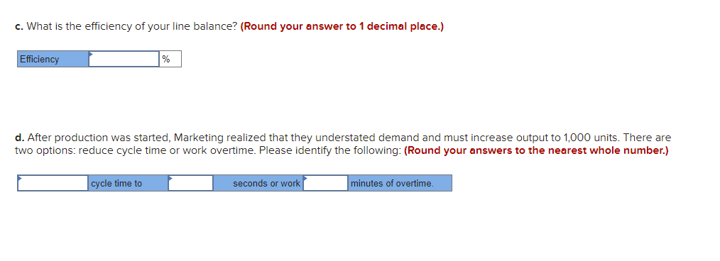 c. What is the efficiency of your line balance? (Round your answer to 1 decimal place.)
Efficiency
%
d. After production was started, Marketing realized that they understated demand and must increase output to 1,000 units. There are
two options: reduce cycle time or work overtime. Please identify the following: (Round your answers to the nearest whole number.)
cycle time to
seconds or work
minutes of overtime.