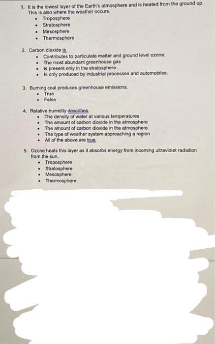 1. It is the lowest layer of the Earth's atmosphere and is heated from the ground up.
This is also where the weather occurs.
. Troposphere
• Stratosphere
• Mesosphere
• Thermosphere
2. Carbon dioxide is
. Contributes to particulate matter and ground level ozone.
. The most abundant greenhouse gas
Is present only in the stratosphere.
• Is only produced by industrial processes and automobiles.
3. Burning coal produces greenhouse emissions.
• True
. False
4. Relative humidity describes
. The density of water at various temperatures
The amount of carbon dioxide in the atmosphere
.
The amount of carbon dioxide in the atmosphere
• The type of weather system approaching a region
• All of the above are trun
5. Ozone heats this layer as it absorbs energy from incoming ultraviolet radiation
from the sun.
• Troposphere
Stratosphere
• Mesosphere
Thermosphere