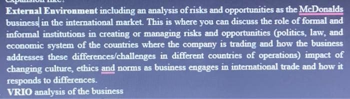 External Environment including an analysis of risks and opportunities as the McDonalds
business in the international market. This is where you can discuss the role of formal and
informal institutions in creating or managing risks and opportunities (politics, law, and
economic system of the countries where the company is trading and how the business
addresses these differences/challenges in different countries of operations) impact of
changing culture, ethics and norms as business engages in international trade and how it
responds to differences.
VRIO analysis of the business