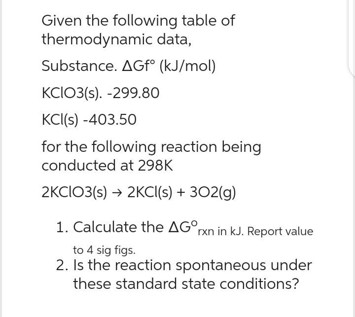 Given the following table of
thermodynamic data,
Substance. AGfº (kJ/mol)
KCIO3(s). -299.80
KCI(s) -403.50
for the following reaction being
conducted at 298K
2KCIO3(s) → 2KCl(s) + 302(g)
1. Calculate the AGOrxn in kJ. Report value
to 4 sig figs.
2. Is the reaction spontaneous under
these standard state conditions?